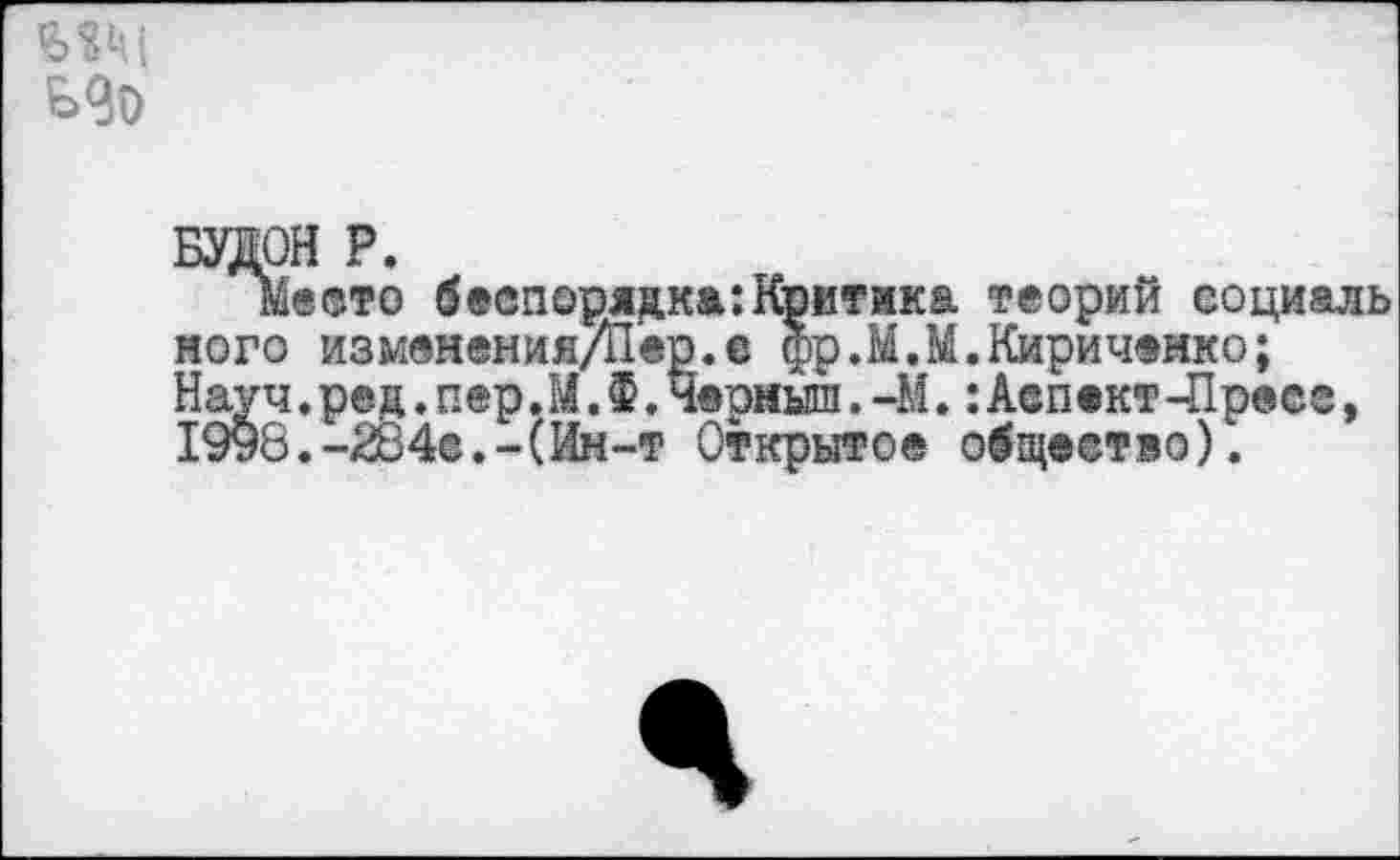 ﻿мм
БУДОН Р.
Место беспорядка:Критика теорий социаль ного изменения/Йер. е фр.М.М.Кириченко; Науч.рец.пер.М.Ф.Черныш.-М.:Аспект -Пресс, 1998.-284(3.-(Ин-т Открытое общество).